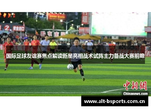 国际足球友谊赛焦点解读新星亮相战术试阵主力备战大赛前瞻